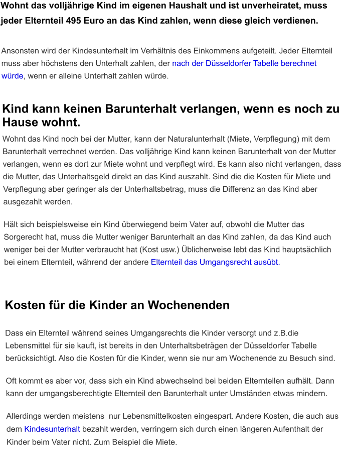 Wohnt das volljährige Kind im eigenen Haushalt und ist unverheiratet, muss jeder Elternteil 495 Euro an das Kind zahlen, wenn diese gleich verdienen.   Ansonsten wird der Kindesunterhalt im Verhältnis des Einkommens aufgeteilt. Jeder Elternteil muss aber höchstens den Unterhalt zahlen, der nach der Düsseldorfer Tabelle berechnet würde, wenn er alleine Unterhalt zahlen würde.   Kind kann keinen Barunterhalt verlangen, wenn es noch zu Hause wohnt. Wohnt das Kind noch bei der Mutter, kann der Naturalunterhalt (Miete, Verpflegung) mit dem Barunterhalt verrechnet werden. Das volljährige Kind kann keinen Barunterhalt von der Mutter verlangen, wenn es dort zur Miete wohnt und verpflegt wird. Es kann also nicht verlangen, dass die Mutter, das Unterhaltsgeld direkt an das Kind auszahlt. Sind die die Kosten für Miete und Verpflegung aber geringer als der Unterhaltsbetrag, muss die Differenz an das Kind aber ausgezahlt werden.  Hält sich beispielsweise ein Kind überwiegend beim Vater auf, obwohl die Mutter das Sorgerecht hat, muss die Mutter weniger Barunterhalt an das Kind zahlen, da das Kind auch weniger bei der Mutter verbraucht hat (Kost usw.) Üblicherweise lebt das Kind hauptsächlich bei einem Elternteil, während der andere Elternteil das Umgangsrecht ausübt.  Kosten für die Kinder an Wochenenden  Dass ein Elternteil während seines Umgangsrechts die Kinder versorgt und z.B.die Lebensmittel für sie kauft, ist bereits in den Unterhaltsbeträgen der Düsseldorfer Tabelle berücksichtigt. Also die Kosten für die Kinder, wenn sie nur am Wochenende zu Besuch sind.  Oft kommt es aber vor, dass sich ein Kind abwechselnd bei beiden Elternteilen aufhält. Dann kann der umgangsberechtigte Elternteil den Barunterhalt unter Umständen etwas mindern.   Allerdings werden meistens  nur Lebensmittelkosten eingespart. Andere Kosten, die auch aus dem Kindesunterhalt bezahlt werden, verringern sich durch einen längeren Aufenthalt der Kinder beim Vater nicht. Zum Beispiel die Miete.