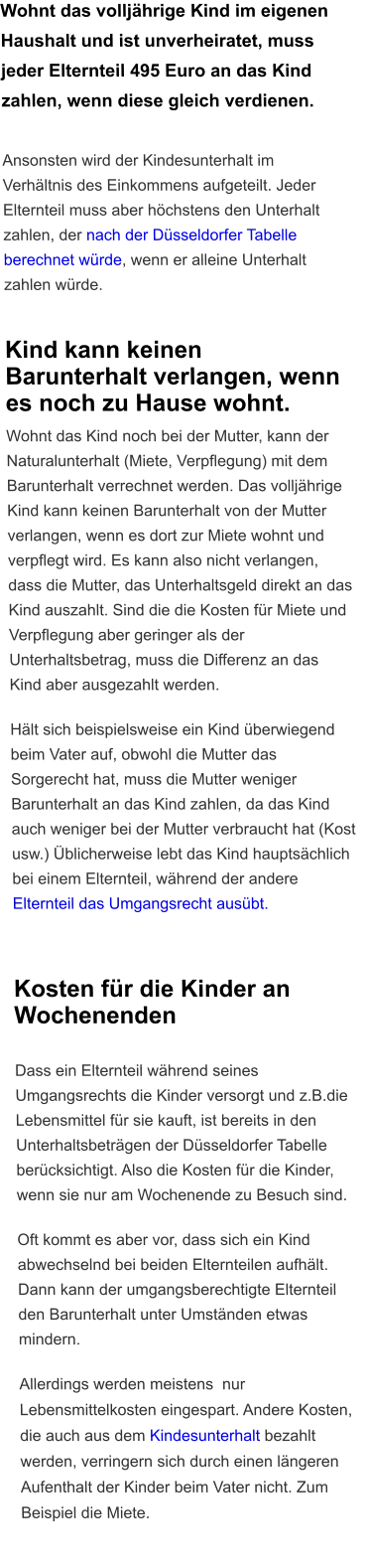 Wohnt das volljährige Kind im eigenen Haushalt und ist unverheiratet, muss jeder Elternteil 495 Euro an das Kind zahlen, wenn diese gleich verdienen.   Ansonsten wird der Kindesunterhalt im Verhältnis des Einkommens aufgeteilt. Jeder Elternteil muss aber höchstens den Unterhalt zahlen, der nach der Düsseldorfer Tabelle berechnet würde, wenn er alleine Unterhalt zahlen würde.   Kind kann keinen Barunterhalt verlangen, wenn es noch zu Hause wohnt. Wohnt das Kind noch bei der Mutter, kann der Naturalunterhalt (Miete, Verpflegung) mit dem Barunterhalt verrechnet werden. Das volljährige Kind kann keinen Barunterhalt von der Mutter verlangen, wenn es dort zur Miete wohnt und verpflegt wird. Es kann also nicht verlangen, dass die Mutter, das Unterhaltsgeld direkt an das Kind auszahlt. Sind die die Kosten für Miete und Verpflegung aber geringer als der Unterhaltsbetrag, muss die Differenz an das Kind aber ausgezahlt werden.  Hält sich beispielsweise ein Kind überwiegend beim Vater auf, obwohl die Mutter das Sorgerecht hat, muss die Mutter weniger Barunterhalt an das Kind zahlen, da das Kind auch weniger bei der Mutter verbraucht hat (Kost usw.) Üblicherweise lebt das Kind hauptsächlich bei einem Elternteil, während der andere Elternteil das Umgangsrecht ausübt.  Kosten für die Kinder an Wochenenden  Dass ein Elternteil während seines Umgangsrechts die Kinder versorgt und z.B.die Lebensmittel für sie kauft, ist bereits in den Unterhaltsbeträgen der Düsseldorfer Tabelle berücksichtigt. Also die Kosten für die Kinder, wenn sie nur am Wochenende zu Besuch sind.  Oft kommt es aber vor, dass sich ein Kind abwechselnd bei beiden Elternteilen aufhält. Dann kann der umgangsberechtigte Elternteil den Barunterhalt unter Umständen etwas mindern.   Allerdings werden meistens  nur Lebensmittelkosten eingespart. Andere Kosten, die auch aus dem Kindesunterhalt bezahlt werden, verringern sich durch einen längeren Aufenthalt der Kinder beim Vater nicht. Zum Beispiel die Miete.